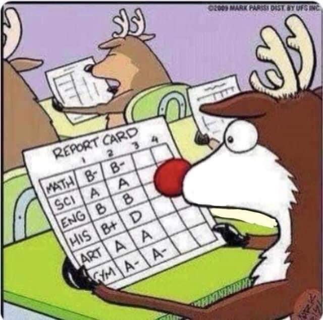 Rudolph the red nosed reindeer gets his report card back. His grades were good from 1st thru 2nd quarters except for History, where he went from a B+ to a D, There's a joke in there....